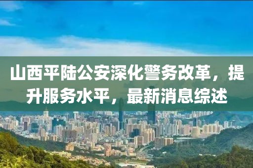山西平陆公安深化警务改革，提升服务水平，最新消息综述