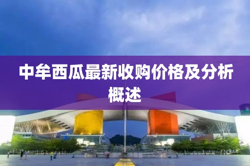 中牟西瓜最新收购价格及分析概述