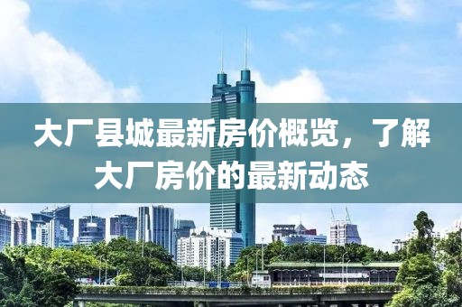 大厂县城最新房价概览，了解大厂房价的最新动态