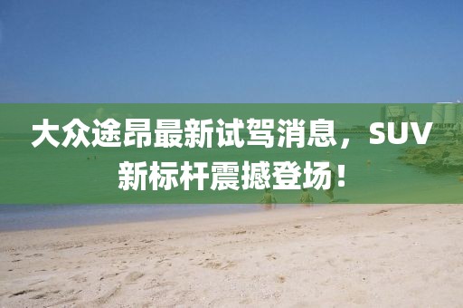 大众途昂最新试驾消息，SUV新标杆震撼登场！