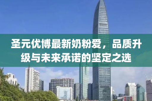圣元优博最新奶粉爱，品质升级与未来承诺的坚定之选