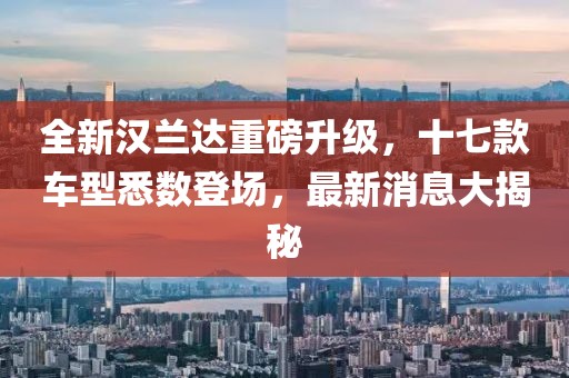 全新汉兰达重磅升级，十七款车型悉数登场，最新消息大揭秘