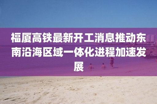 福厦高铁最新开工消息推动东南沿海区域一体化进程加速发展