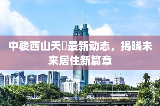中骏西山天瓃最新动态，揭晓未来居住新篇章