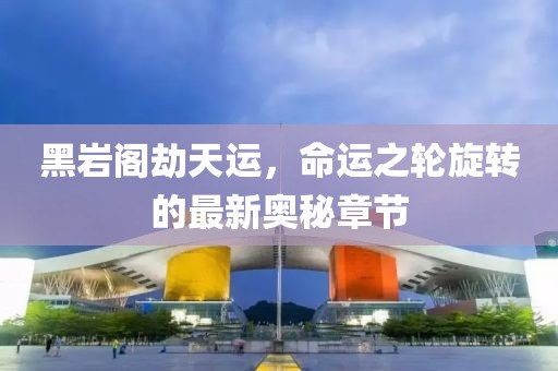 黑岩阁劫天运，命运之轮旋转的最新奥秘章节