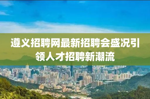遵义招聘网最新招聘会盛况引领人才招聘新潮流