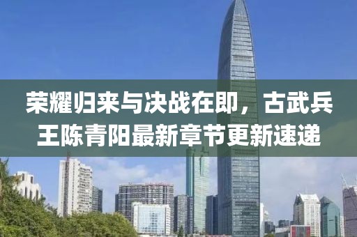 荣耀归来与决战在即，古武兵王陈青阳最新章节更新速递
