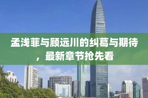 孟浅菲与顾远川的纠葛与期待，最新章节抢先看