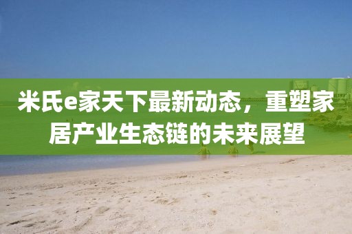 米氏e家天下最新动态，重塑家居产业生态链的未来展望