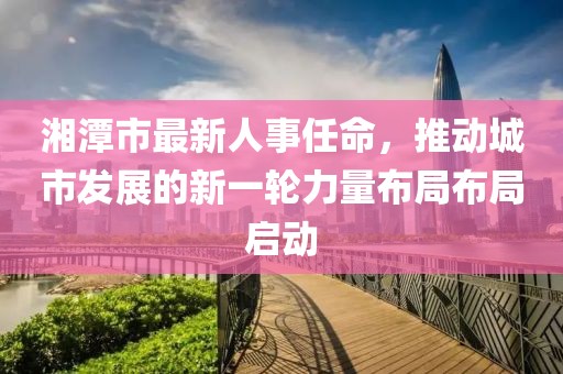 湘潭市最新人事任命，推动城市发展的新一轮力量布局布局启动