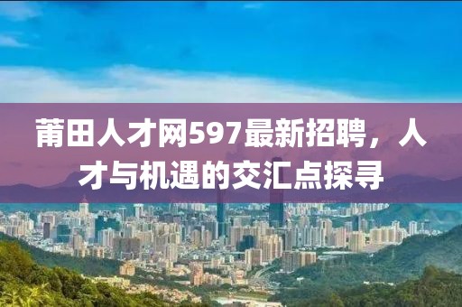 莆田人才网597最新招聘，人才与机遇的交汇点探寻