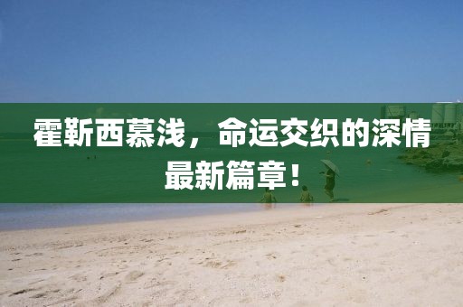 霍靳西慕浅，命运交织的深情最新篇章！