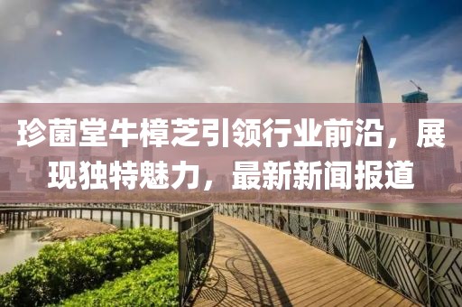 珍菌堂牛樟芝引领行业前沿，展现独特魅力，最新新闻报道