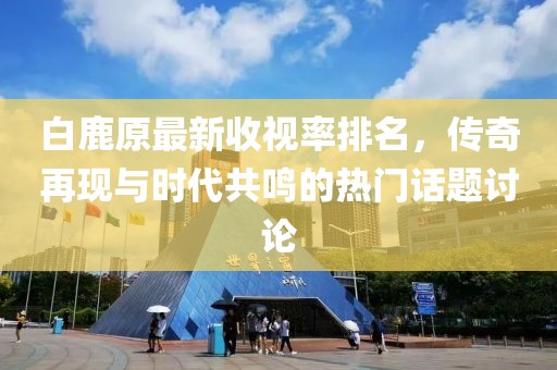 白鹿原最新收视率排名，传奇再现与时代共鸣的热门话题讨论