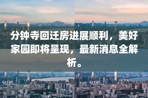 分钟寺回迁房进展顺利，美好家园即将呈现，最新消息全解析。