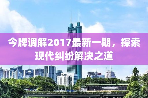 今牌调解2017最新一期，探索现代纠纷解决之道