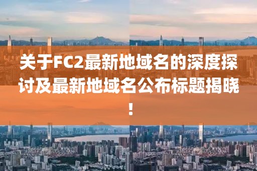 关于FC2最新地域名的深度探讨及最新地域名公布标题揭晓！