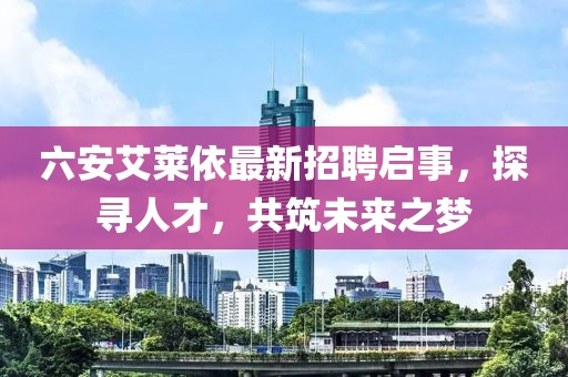 六安艾莱依最新招聘启事，探寻人才，共筑未来之梦