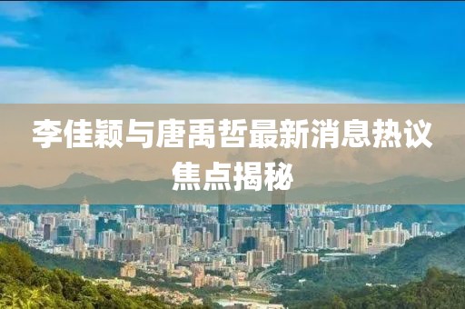 李佳颖与唐禹哲最新消息热议焦点揭秘