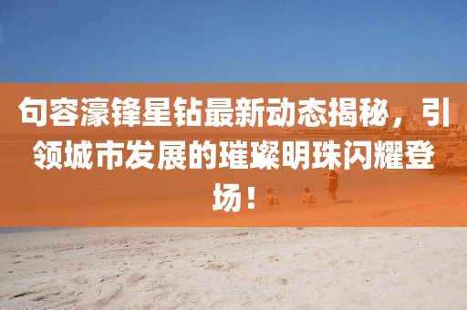 句容濠锋星钻最新动态揭秘，引领城市发展的璀璨明珠闪耀登场！