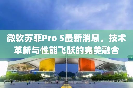 微软苏菲Pro 5最新消息，技术革新与性能飞跃的完美融合