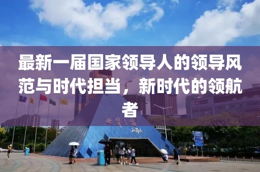 最新一届国家领导人的领导风范与时代担当，新时代的领航者