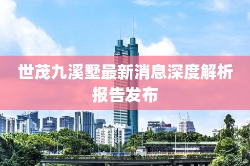 世茂九溪墅最新消息深度解析报告发布