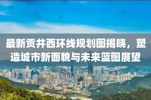 最新贡井西环线规划图揭晓，塑造城市新面貌与未来蓝图展望