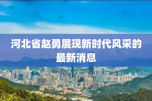 河北省赵勇展现新时代风采的最新消息