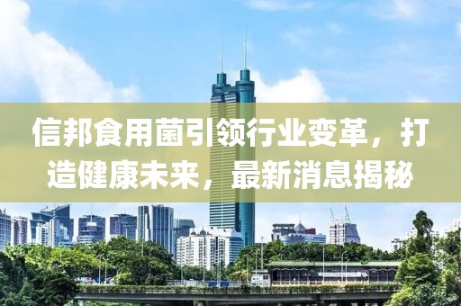 信邦食用菌引领行业变革，打造健康未来，最新消息揭秘
