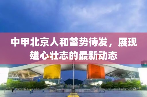 中甲北京人和蓄势待发，展现雄心壮志的最新动态