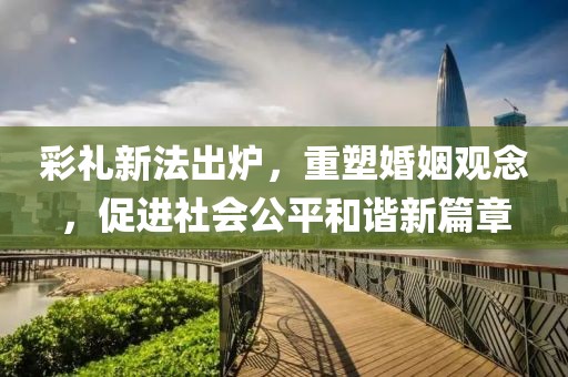 彩礼新法出炉，重塑婚姻观念，促进社会公平和谐新篇章