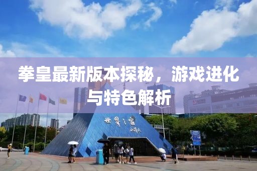 拳皇最新版本探秘，游戏进化与特色解析