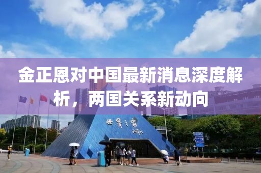 金正恩对中国最新消息深度解析，两国关系新动向