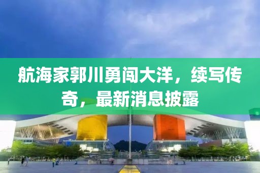 航海家郭川勇闯大洋，续写传奇，最新消息披露