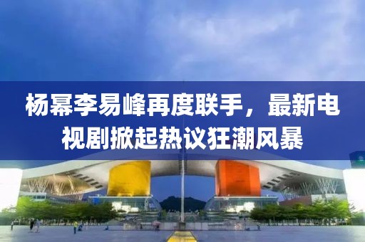 杨幂李易峰再度联手，最新电视剧掀起热议狂潮风暴