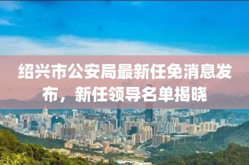 绍兴市公安局最新任免消息发布，新任领导名单揭晓