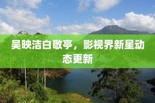 吴映洁白敬亭，影视界新星动态更新