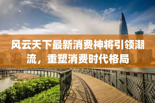 风云天下最新消费神将引领潮流，重塑消费时代格局