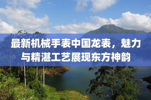 最新机械手表中国龙表，魅力与精湛工艺展现东方神韵