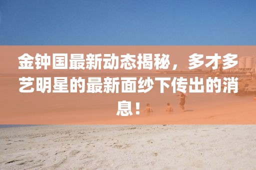 金钟国最新动态揭秘，多才多艺明星的最新面纱下传出的消息！