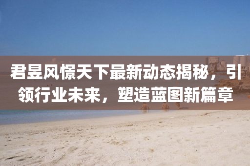 君昱风憬天下最新动态揭秘，引领行业未来，塑造蓝图新篇章