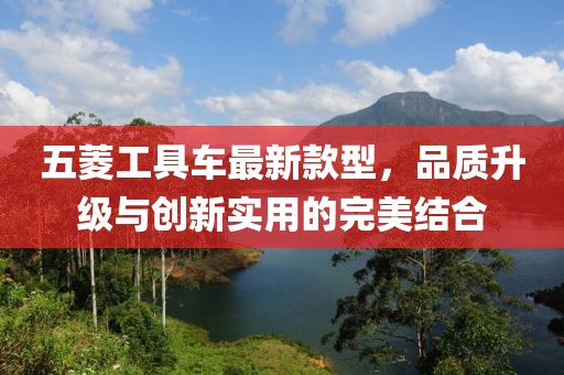 五菱工具车最新款型，品质升级与创新实用的完美结合