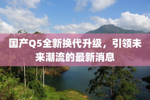 国产Q5全新换代升级，引领未来潮流的最新消息
