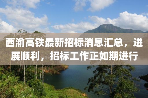 西渝高铁最新招标消息汇总，进展顺利，招标工作正如期进行