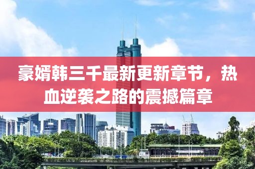 豪婿韩三千最新更新章节，热血逆袭之路的震撼篇章