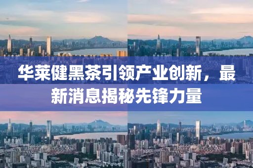 华莱健黑茶引领产业创新，最新消息揭秘先锋力量