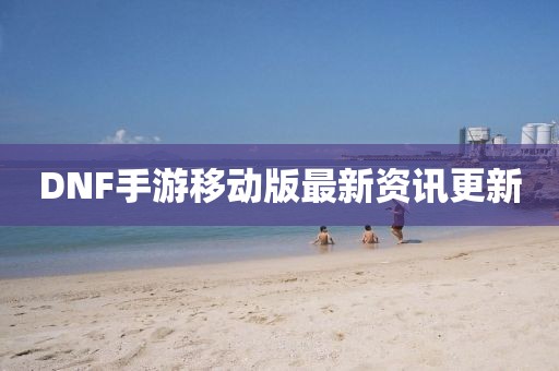 DNF手游移动版最新资讯更新
