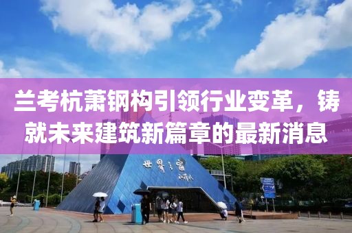 兰考杭萧钢构引领行业变革，铸就未来建筑新篇章的最新消息