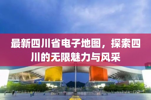 最新四川省电子地图，探索四川的无限魅力与风采